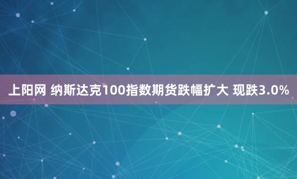 上阳网 纳斯达克100指数期货跌幅扩大 现跌3.0%