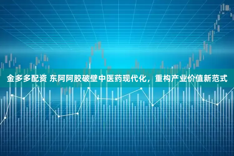 金多多配资 东阿阿胶破壁中医药现代化，重构产业价值新范式