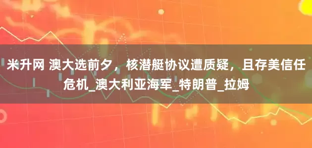 米升网 澳大选前夕，核潜艇协议遭质疑，且存美信任危机_澳大利亚海军_特朗普_拉姆