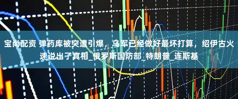 宝尚配资 弹药库被突遭引爆，乌军已经做好最坏打算，绍伊古火速说出了真相_俄罗斯国防部_特朗普_连斯基