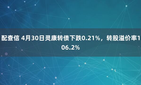 配查信 4月30日灵康转债下跌0.21%，转股溢价率106.2%