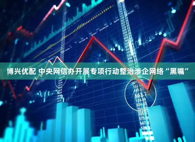 博兴优配 中央网信办开展专项行动整治涉企网络“黑嘴”