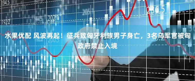 水果优配 风波再起！征兵致匈牙利族男子身亡，3名乌军官被匈政府禁止入境