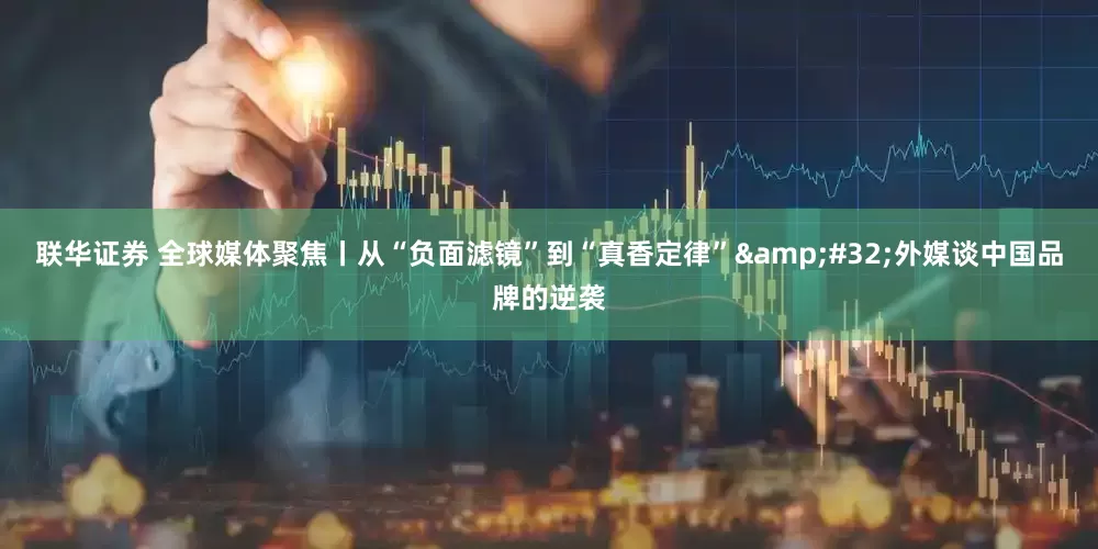 联华证券 全球媒体聚焦丨从“负面滤镜”到“真香定律”&#32;外媒谈中国品牌的逆袭