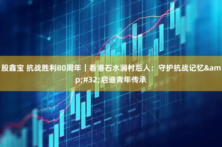 股鑫宝 抗战胜利80周年｜香港石水涧村后人：守护抗战记忆&#32;启迪青年传承