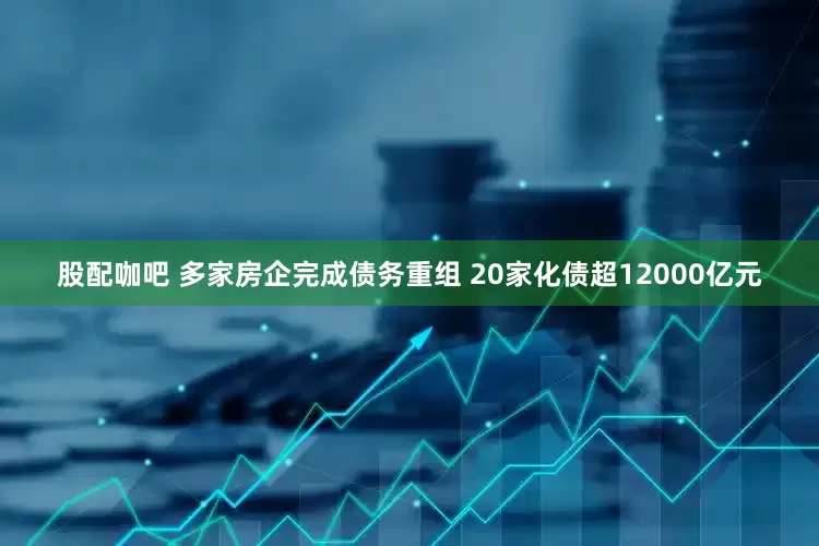 股配咖吧 多家房企完成债务重组 20家化债超12000亿元