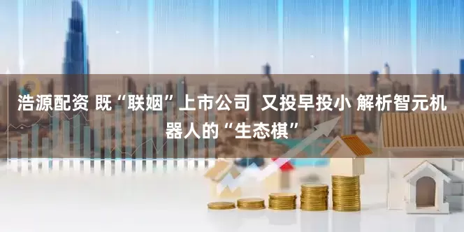 浩源配资 既“联姻”上市公司  又投早投小 解析智元机器人的“生态棋”