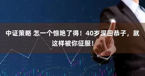 中证策略 怎一个惊艳了得！40岁深田恭子，就这样被你征服！