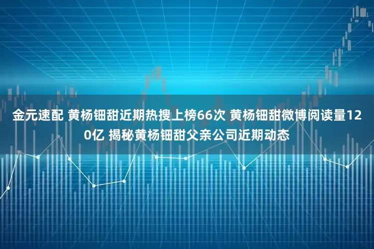 金元速配 黄杨钿甜近期热搜上榜66次 黄杨钿甜微博阅读量120亿 揭秘黄杨钿甜父亲公司近期动态