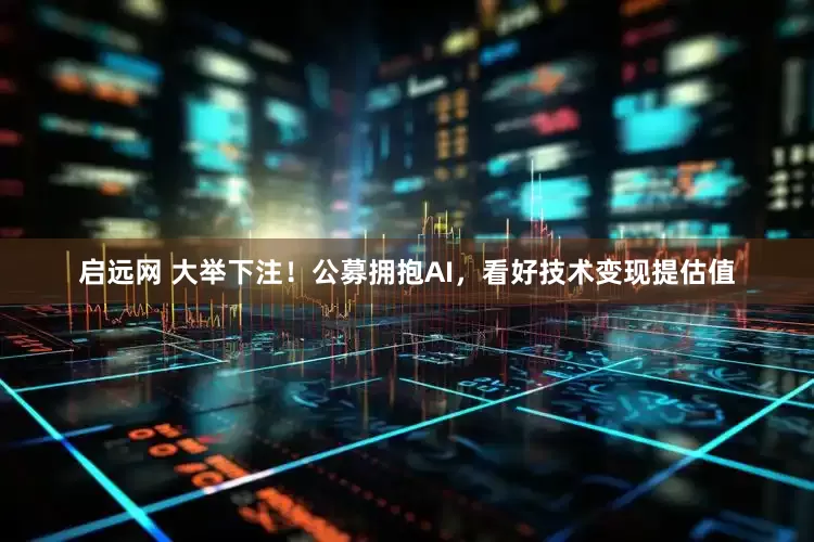 启远网 大举下注！公募拥抱AI，看好技术变现提估值