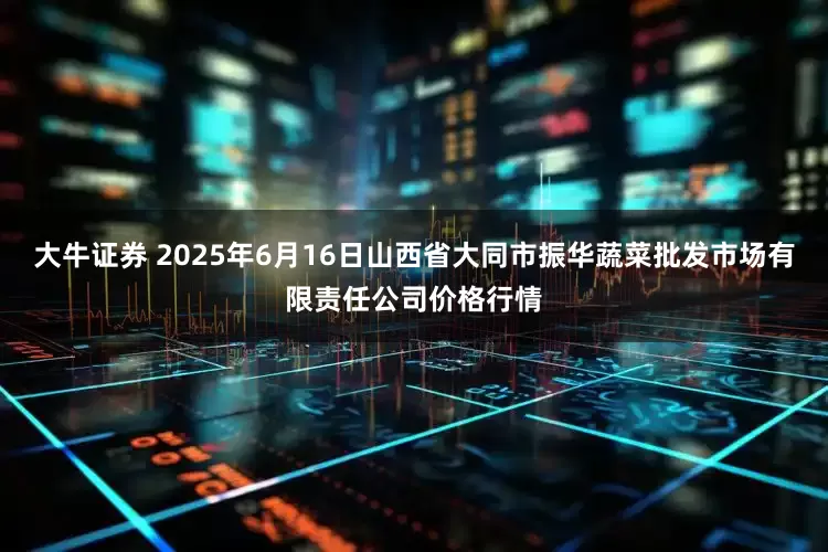 大牛证券 2025年6月16日山西省大同市振华蔬菜批发市场有限责任公司价格行情