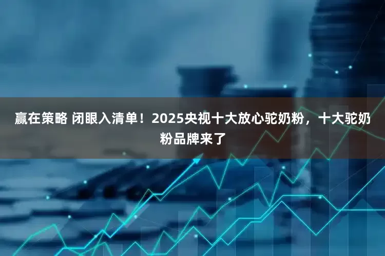 赢在策略 闭眼入清单！2025央视十大放心驼奶粉，十大驼奶粉品牌来了