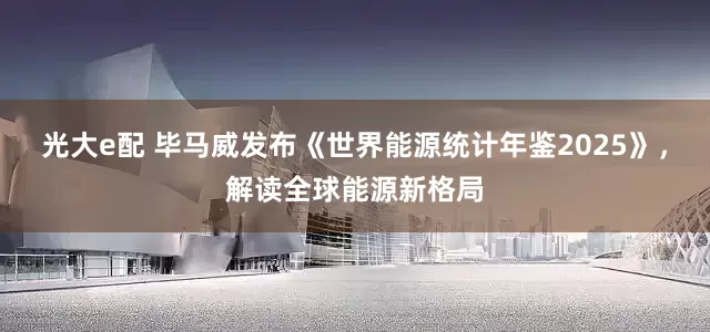 光大e配 毕马威发布《世界能源统计年鉴2025》，解读全球能源新格局